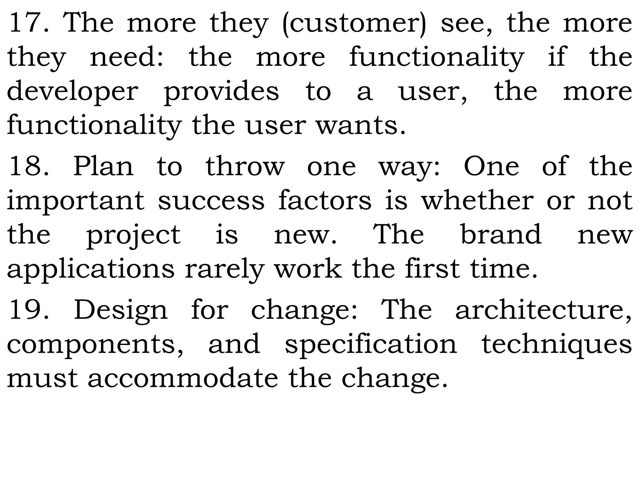 17. The more they (customer) see, the more
they need: the more functionality if the
developer provides to a user, the more
functionality the user wants.
18. Plan to throw one way: One of the
important success factors is whether or not
the project is new. The brand new
applications rarely work the first time.
19. Design for change: The architecture,
components, and specification techniques
must accommodate the change.
 
