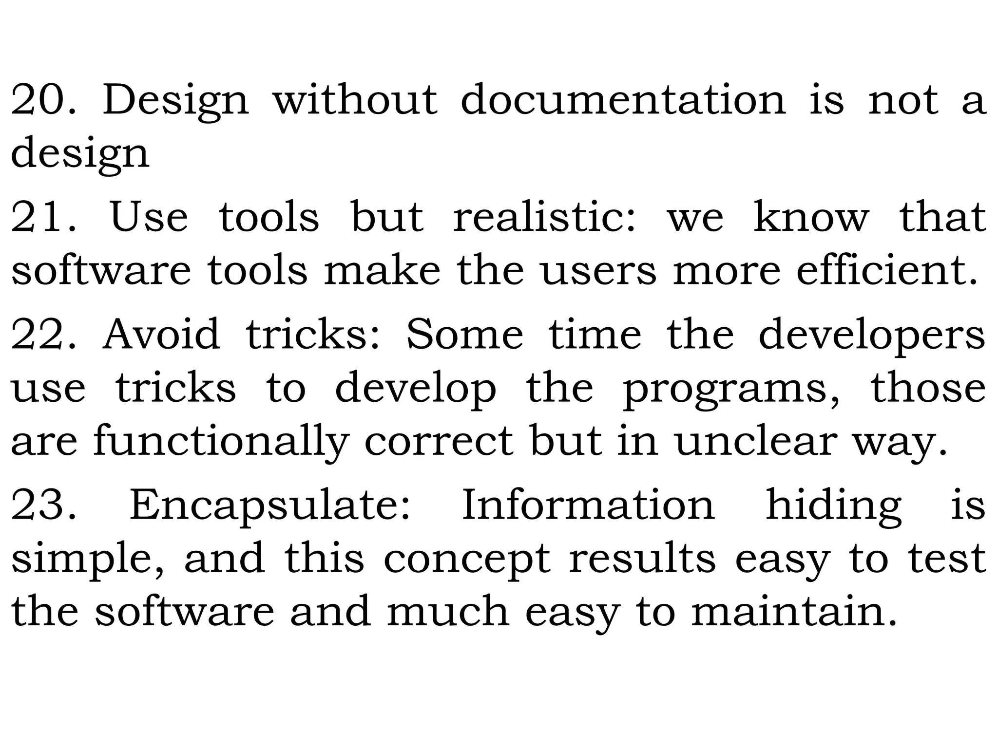 20. Design without documentation is not a
design
21. Use tools but realistic: we know that
software tools make the users more efficient.
22. Avoid tricks: Some time the developers
use tricks to develop the programs, those
are functionally correct but in unclear way.
23. Encapsulate: Information hiding is
simple, and this concept results easy to test
the software and much easy to maintain.
 