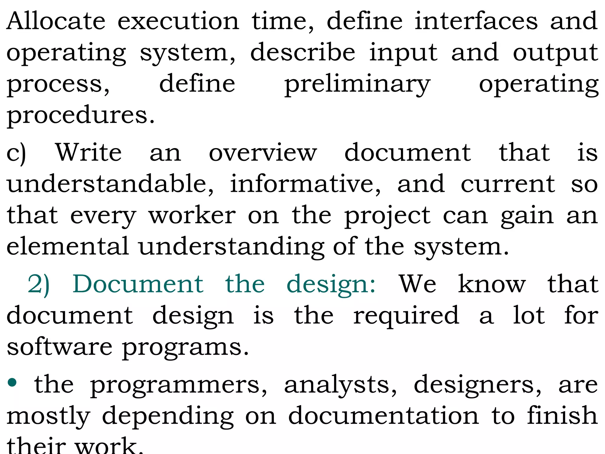 Allocate execution time, define interfaces and
operating system, describe input and output
process, define preliminary operating
procedures.
c) Write an overview document that is
understandable, informative, and current so
that every worker on the project can gain an
elemental understanding of the system.
2) Document the design: We know that
document design is the required a lot for
software programs.
• the programmers, analysts, designers, are
mostly depending on documentation to finish
 