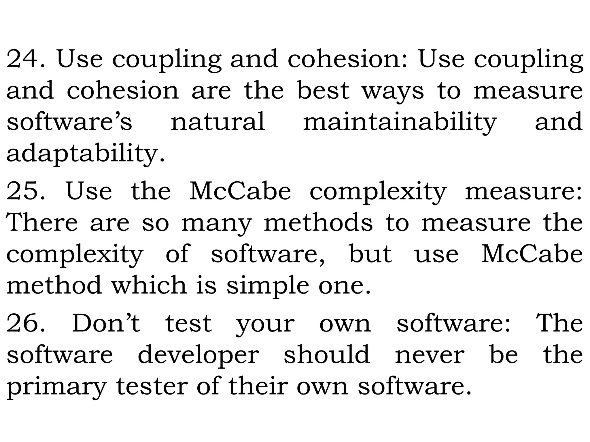 24. Use coupling and cohesion: Use coupling
and cohesion are the best ways to measure
software’s natural maintainability and
adaptability.
25. Use the McCabe complexity measure:
There are so many methods to measure the
complexity of software, but use McCabe
method which is simple one.
26. Don’t test your own software: The
software developer should never be the
primary tester of their own software.
 