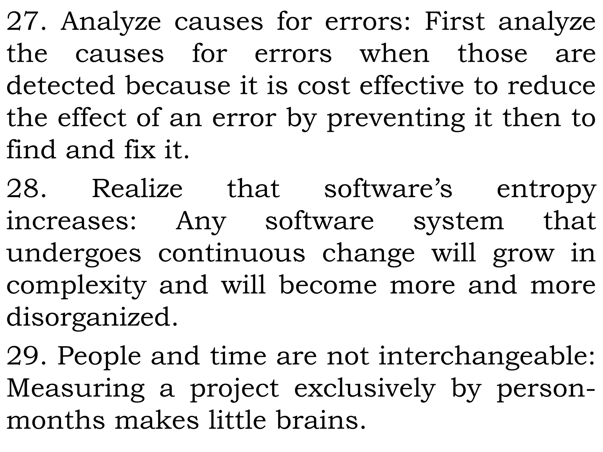 27. Analyze causes for errors: First analyze
the causes for errors when those are
detected because it is cost effective to reduce
the effect of an error by preventing it then to
find and fix it.
28. Realize that software’s entropy
increases: Any software system that
undergoes continuous change will grow in
complexity and will become more and more
disorganized.
29. People and time are not interchangeable:
Measuring a project exclusively by person-
months makes little brains.
 