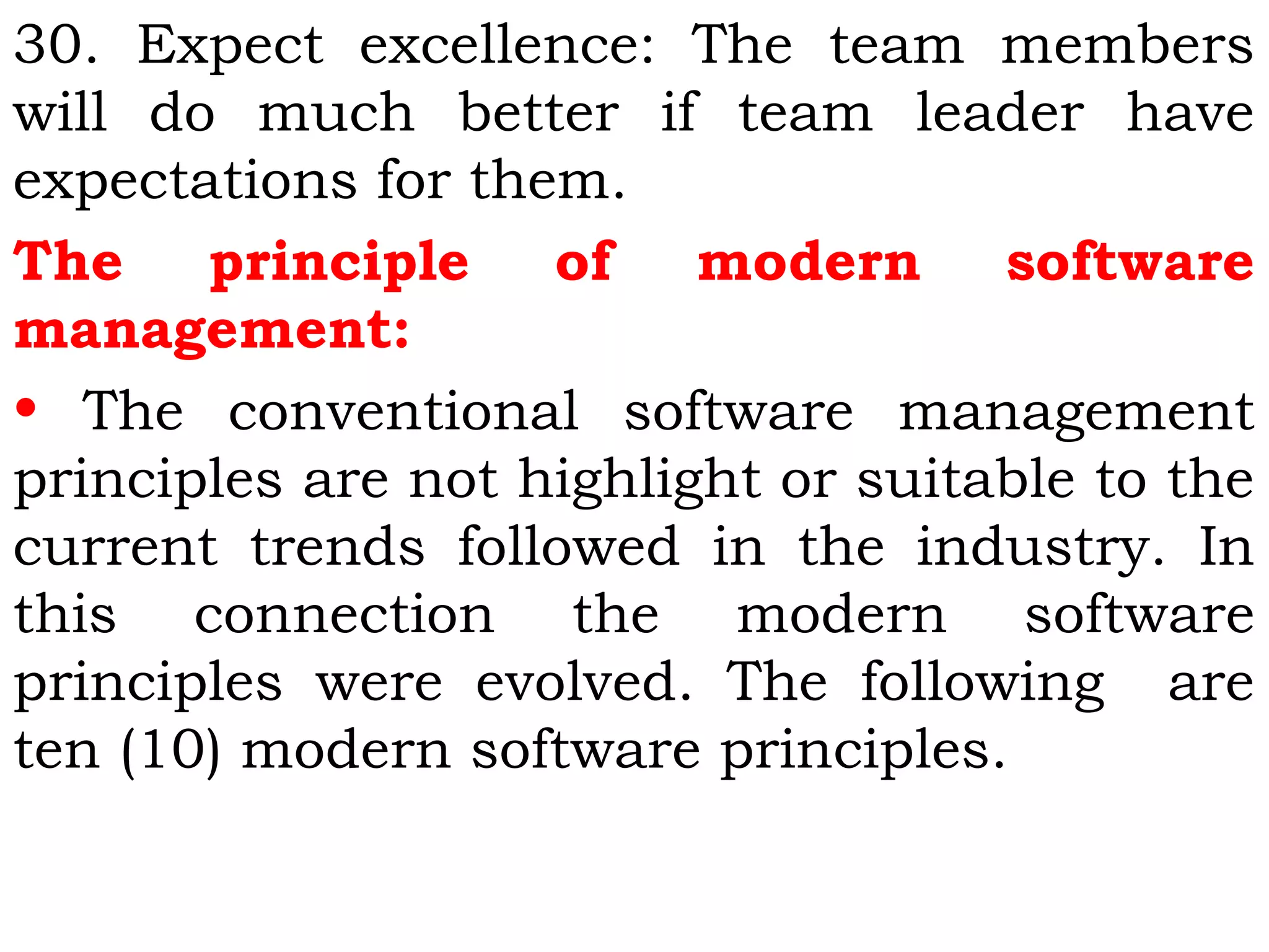 30. Expect excellence: The team members
will do much better if team leader have
expectations for them.
The principle of modern software
management:
• The conventional software management
principles are not highlight or suitable to the
current trends followed in the industry. In
this connection the modern software
principles were evolved. The following are
ten (10) modern software principles.
 