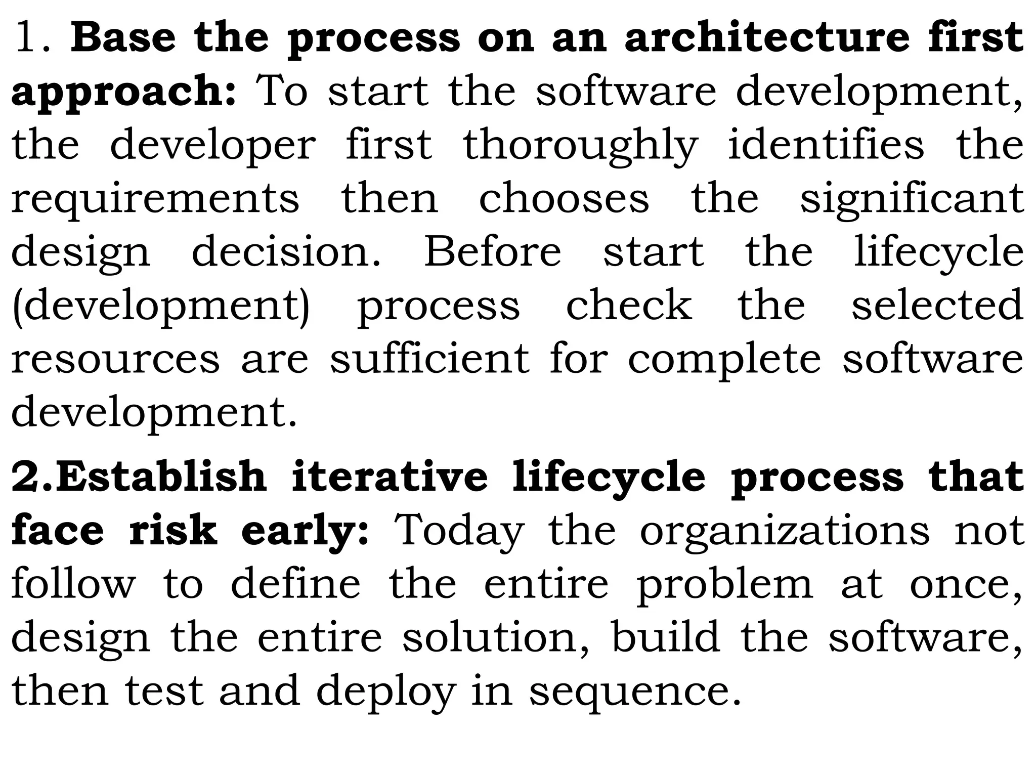 1. Base the process on an architecture first
approach: To start the software development,
the developer first thoroughly identifies the
requirements then chooses the significant
design decision. Before start the lifecycle
(development) process check the selected
resources are sufficient for complete software
development.
2.Establish iterative lifecycle process that
face risk early: Today the organizations not
follow to define the entire problem at once,
design the entire solution, build the software,
then test and deploy in sequence.
 