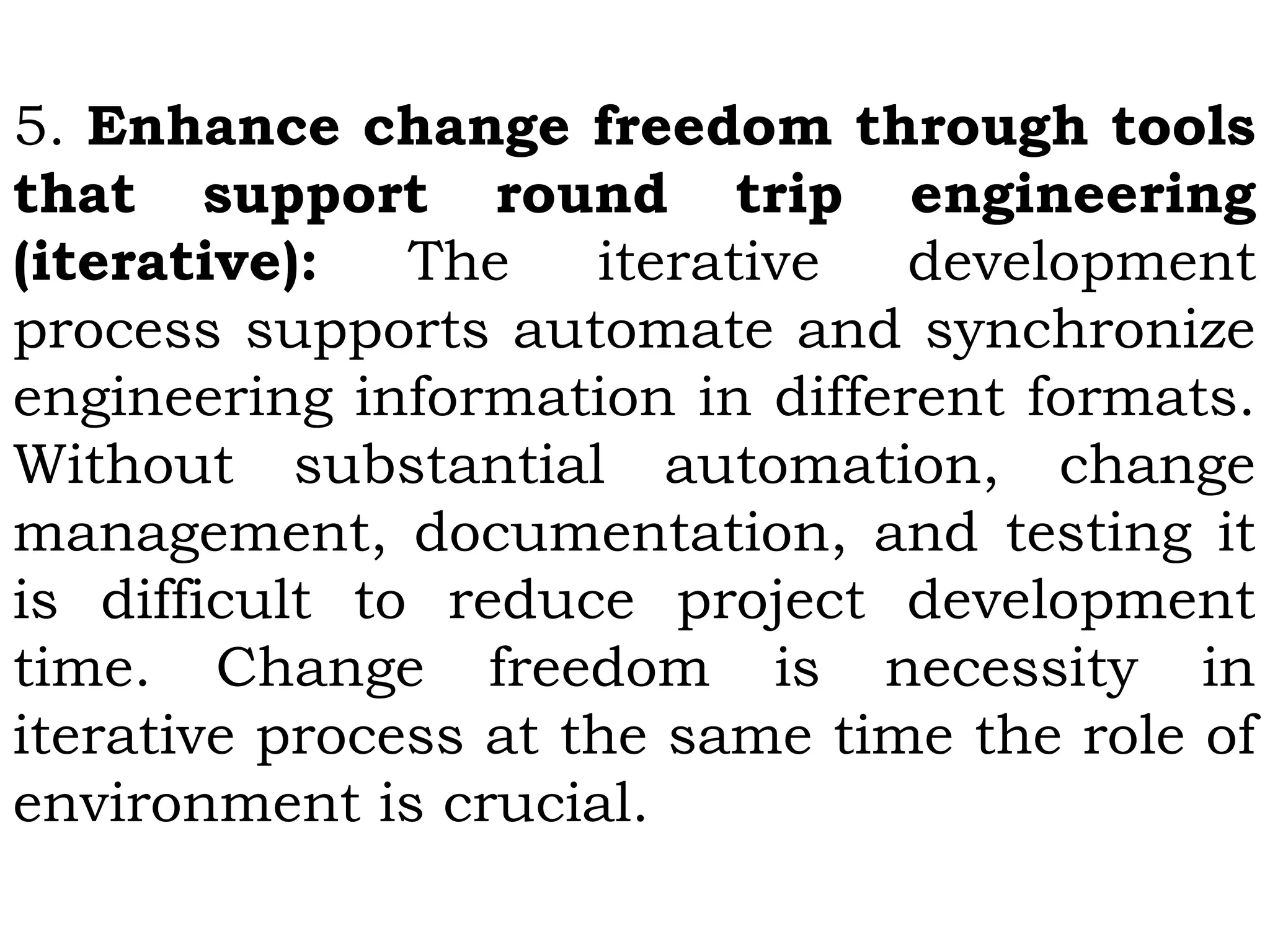 5. Enhance change freedom through tools
that support round trip engineering
(iterative): The iterative development
process supports automate and synchronize
engineering information in different formats.
Without substantial automation, change
management, documentation, and testing it
is difficult to reduce project development
time. Change freedom is necessity in
iterative process at the same time the role of
environment is crucial.
 