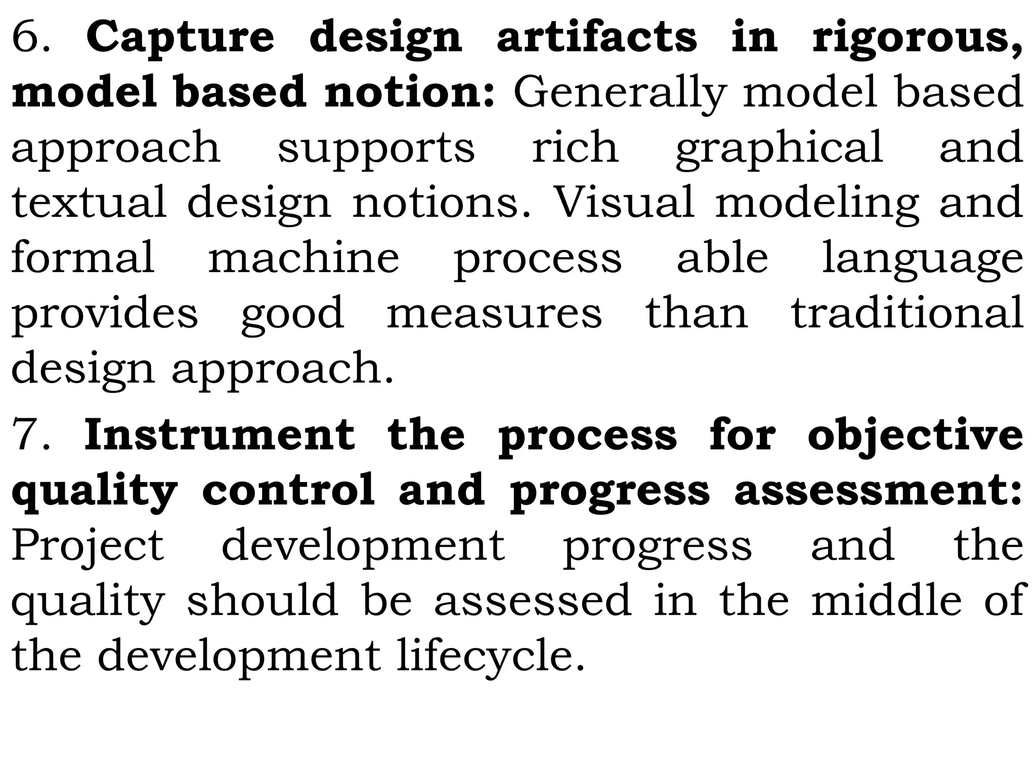 6. Capture design artifacts in rigorous,
model based notion: Generally model based
approach supports rich graphical and
textual design notions. Visual modeling and
formal machine process able language
provides good measures than traditional
design approach.
7. Instrument the process for objective
quality control and progress assessment:
Project development progress and the
quality should be assessed in the middle of
the development lifecycle.
 