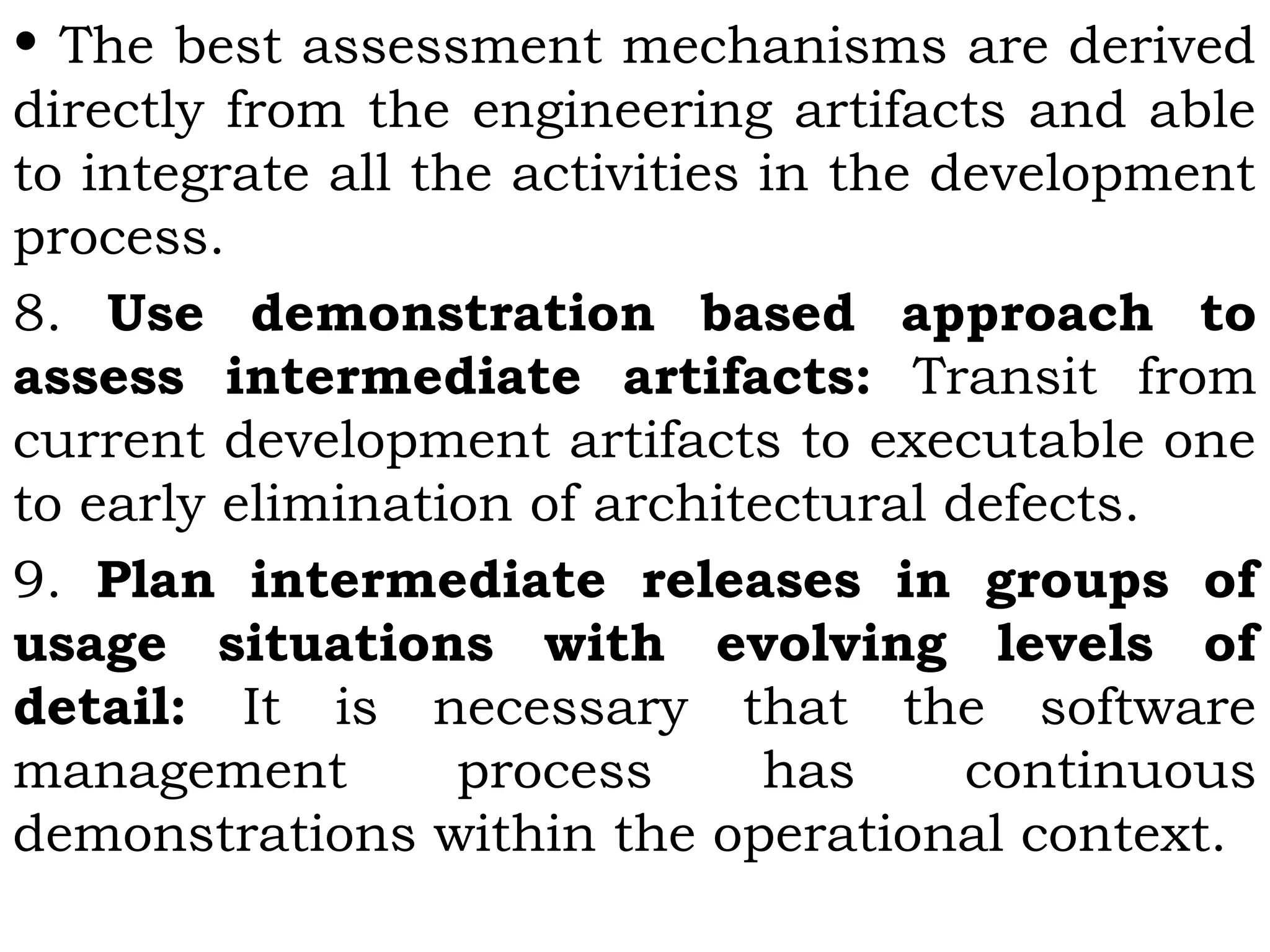 • The best assessment mechanisms are derived
directly from the engineering artifacts and able
to integrate all the activities in the development
process.
8. Use demonstration based approach to
assess intermediate artifacts: Transit from
current development artifacts to executable one
to early elimination of architectural defects.
9. Plan intermediate releases in groups of
usage situations with evolving levels of
detail: It is necessary that the software
management process has continuous
demonstrations within the operational context.
 