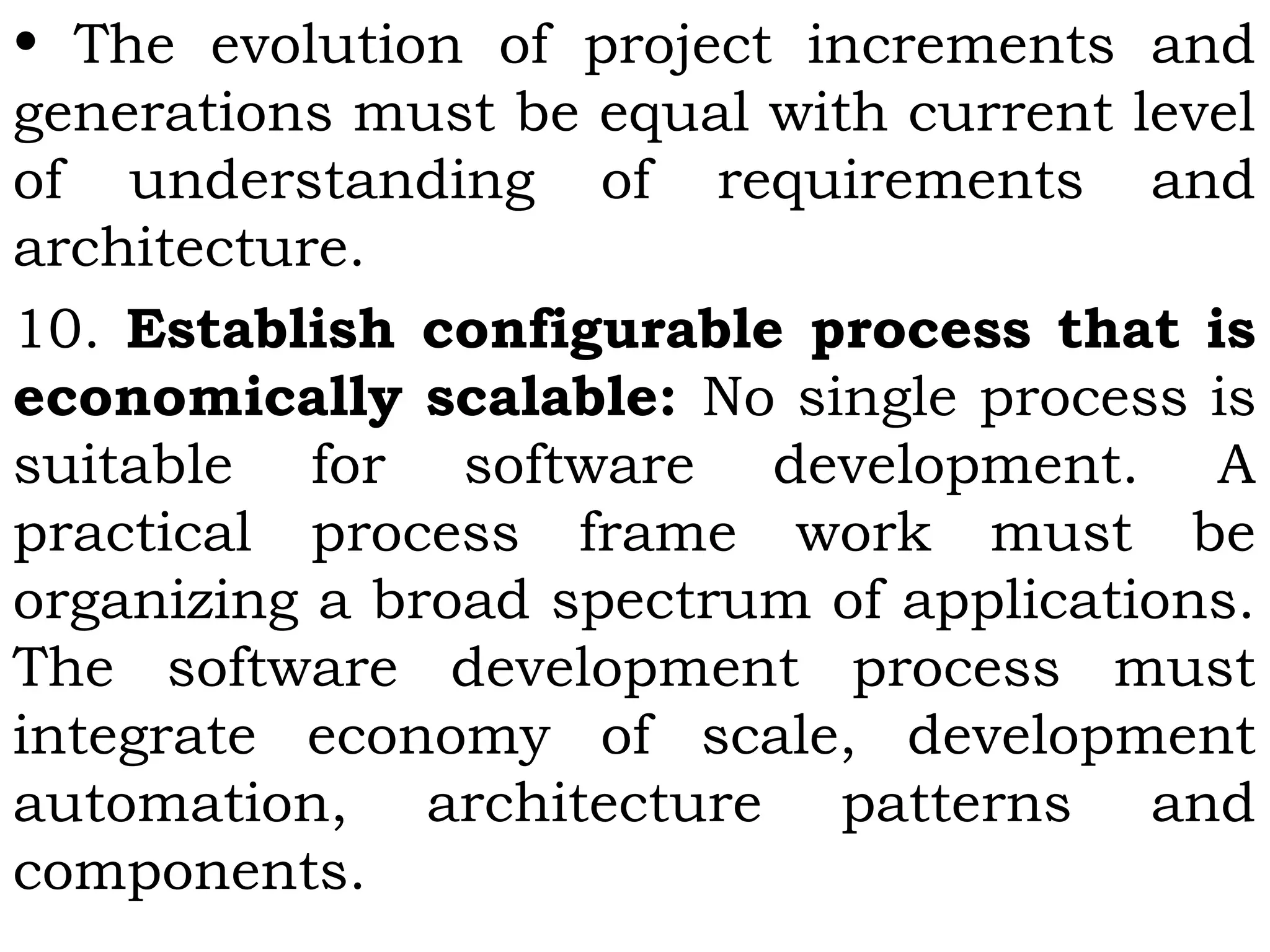 • The evolution of project increments and
generations must be equal with current level
of understanding of requirements and
architecture.
10. Establish configurable process that is
economically scalable: No single process is
suitable for software development. A
practical process frame work must be
organizing a broad spectrum of applications.
The software development process must
integrate economy of scale, development
automation, architecture patterns and
components.
 