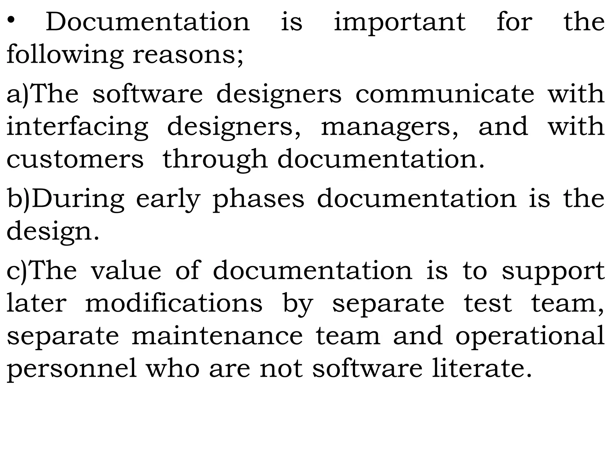 • Documentation is important for the
following reasons;
a)The software designers communicate with
interfacing designers, managers, and with
customers through documentation.
b)During early phases documentation is the
design.
c)The value of documentation is to support
later modifications by separate test team,
separate maintenance team and operational
personnel who are not software literate.
 