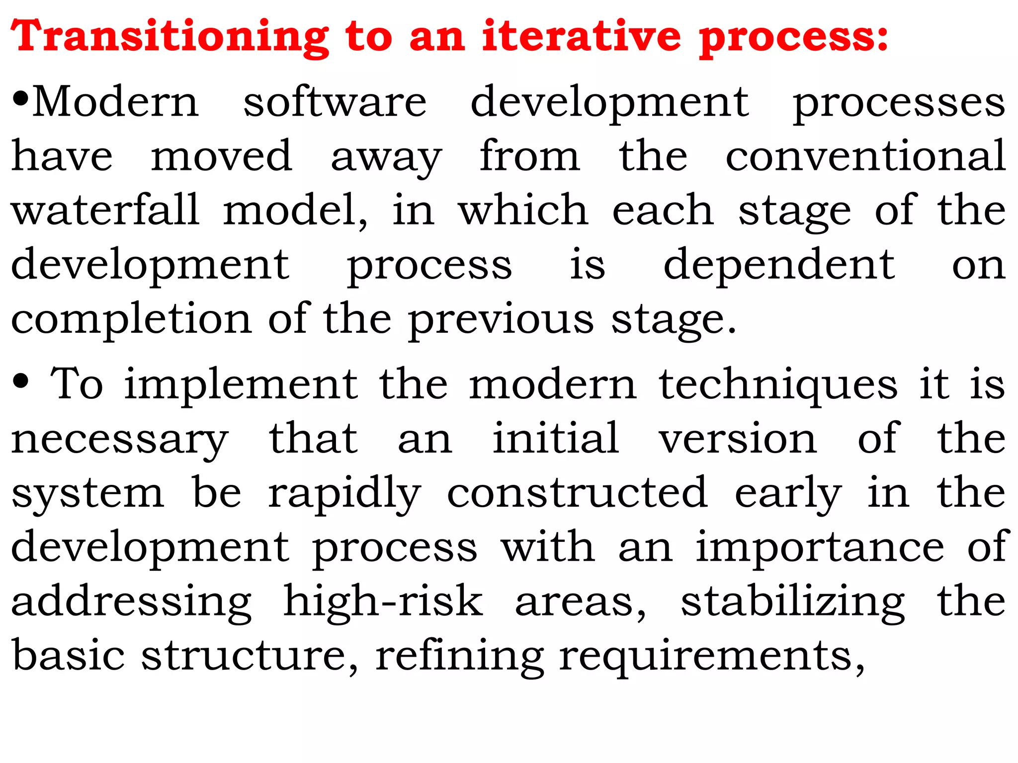 Transitioning to an iterative process: 
•Modern software development processes
have moved away from the conventional
waterfall model, in which each stage of the
development process is dependent on
completion of the previous stage.
• To implement the modern techniques it is
necessary that an initial version of the
system be rapidly constructed early in the
development process with an importance of
addressing high-risk areas, stabilizing the
basic structure, refining requirements,
 