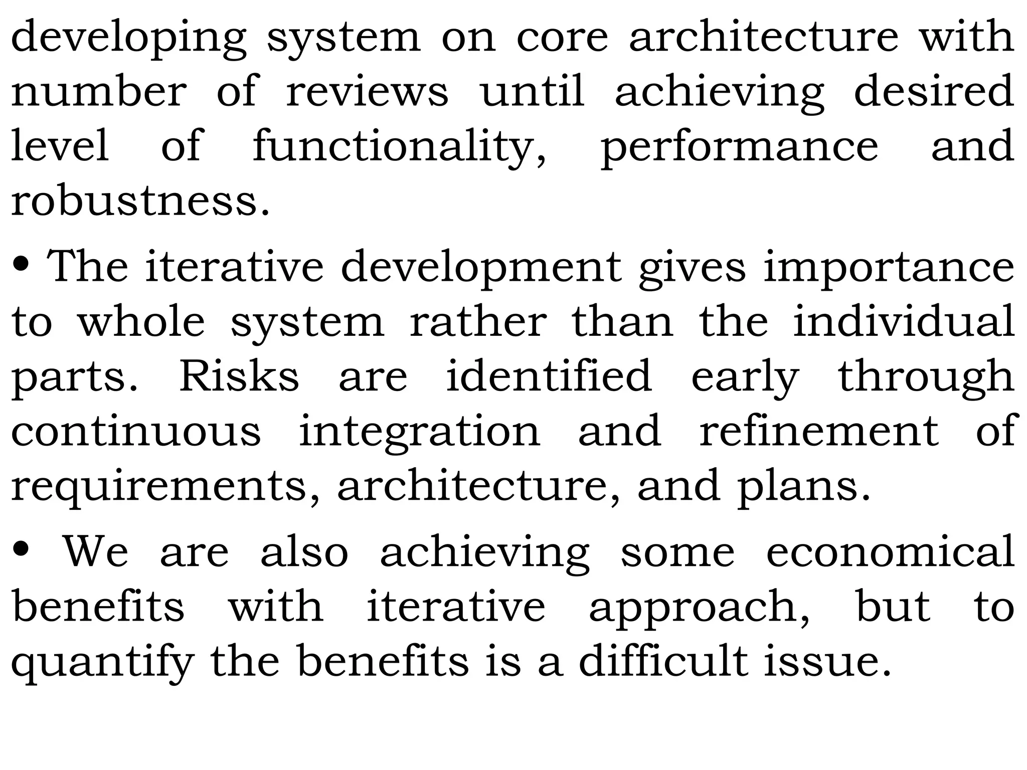 developing system on core architecture with
number of reviews until achieving desired
level of functionality, performance and
robustness.
• The iterative development gives importance
to whole system rather than the individual
parts. Risks are identified early through
continuous integration and refinement of
requirements, architecture, and plans.
• We are also achieving some economical
benefits with iterative approach, but to
quantify the benefits is a difficult issue.
 