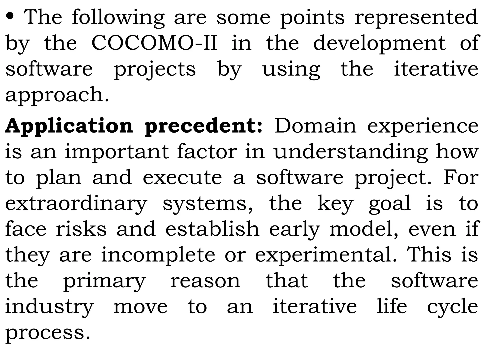 • The following are some points represented
by the COCOMO-II in the development of
software projects by using the iterative
approach.
Application precedent: Domain experience
is an important factor in understanding how
to plan and execute a software project. For
extraordinary systems, the key goal is to
face risks and establish early model, even if
they are incomplete or experimental. This is
the primary reason that the software
industry move to an iterative life cycle
process.
 