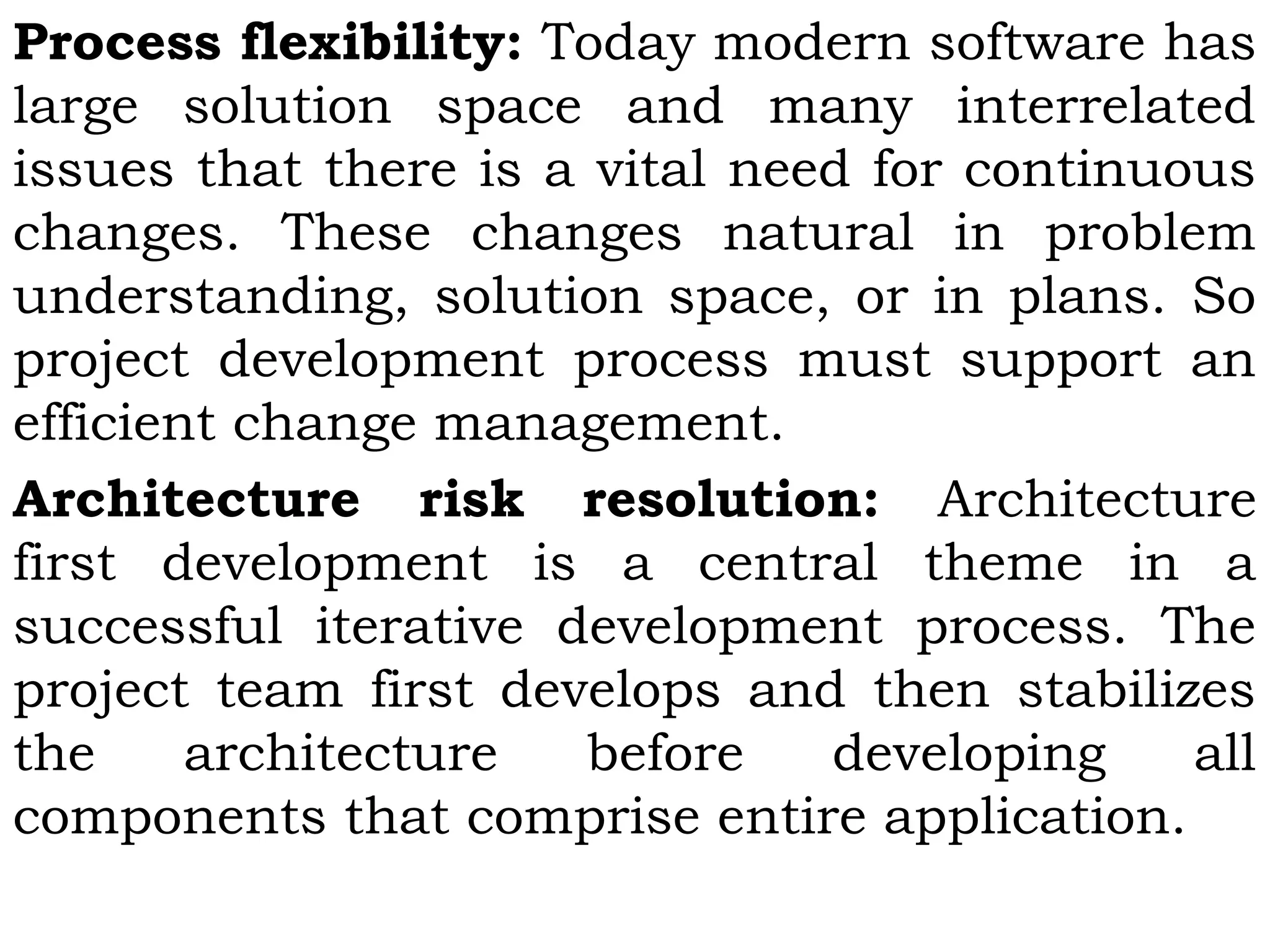 Process flexibility: Today modern software has
large solution space and many interrelated
issues that there is a vital need for continuous
changes. These changes natural in problem
understanding, solution space, or in plans. So
project development process must support an
efficient change management.
Architecture risk resolution: Architecture
first development is a central theme in a
successful iterative development process. The
project team first develops and then stabilizes
the architecture before developing all
components that comprise entire application.
 