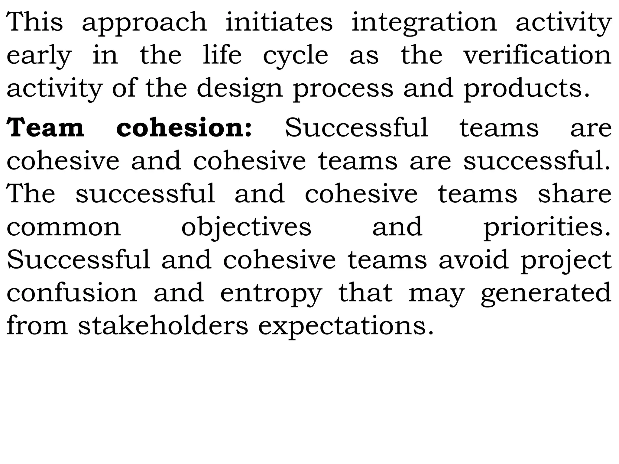 This approach initiates integration activity
early in the life cycle as the verification
activity of the design process and products.
Team cohesion: Successful teams are
cohesive and cohesive teams are successful.
The successful and cohesive teams share
common objectives and priorities.
Successful and cohesive teams avoid project
confusion and entropy that may generated
from stakeholders expectations.
 