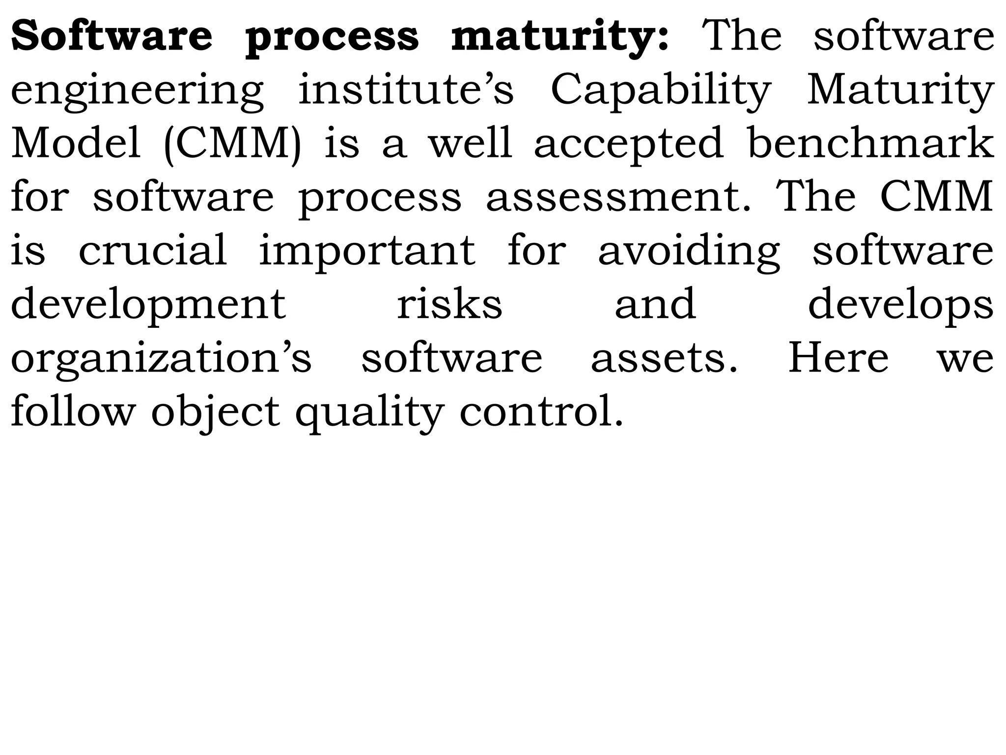 Software process maturity: The software
engineering institute’s Capability Maturity
Model (CMM) is a well accepted benchmark
for software process assessment. The CMM
is crucial important for avoiding software
development risks and develops
organization’s software assets. Here we
follow object quality control.
 