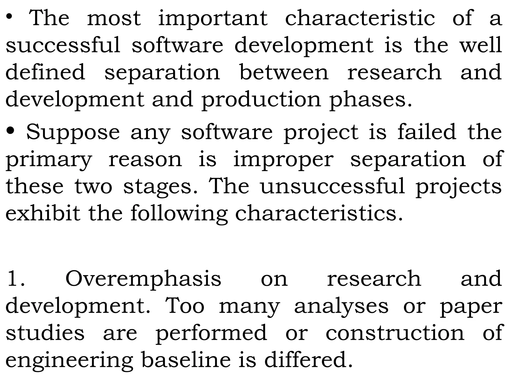 • The most important characteristic of a
successful software development is the well
defined separation between research and
development and production phases.
• Suppose any software project is failed the
primary reason is improper separation of
these two stages. The unsuccessful projects
exhibit the following characteristics.
1. Overemphasis on research and
development. Too many analyses or paper
studies are performed or construction of
engineering baseline is differed.
 