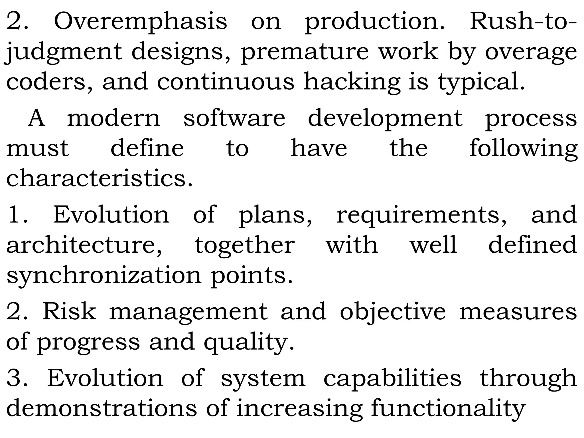 2. Overemphasis on production. Rush-to-
judgment designs, premature work by overage
coders, and continuous hacking is typical.
A modern software development process
must define to have the following
characteristics.
1. Evolution of plans, requirements, and
architecture, together with well defined
synchronization points.
2. Risk management and objective measures
of progress and quality.
3. Evolution of system capabilities through
demonstrations of increasing functionality
 