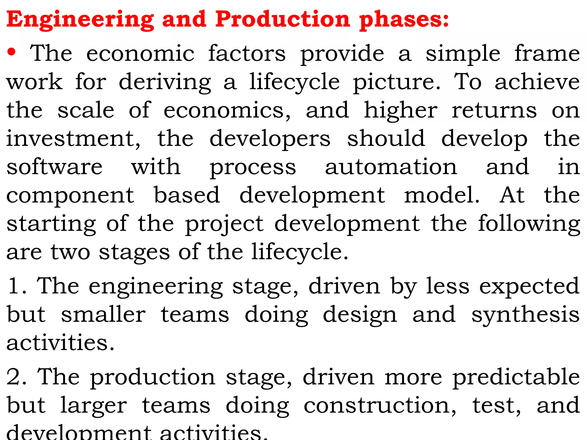 Engineering and Production phases:
• The economic factors provide a simple frame
work for deriving a lifecycle picture. To achieve
the scale of economics, and higher returns on
investment, the developers should develop the
software with process automation and in
component based development model. At the
starting of the project development the following
are two stages of the lifecycle.
1. The engineering stage, driven by less expected
but smaller teams doing design and synthesis
activities.
2. The production stage, driven more predictable
but larger teams doing construction, test, and
 