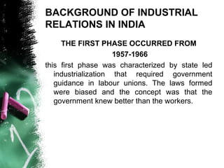 BACKGROUND OF INDUSTRIAL
RELATIONS IN INDIA
THE FIRST PHASE OCCURRED FROM
1957-1966
this first phase was characterized by state led
industrialization that required government
guidance in labour unions. The laws formed
were biased and the concept was that the
government knew better than the workers.
 