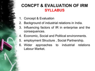 CONCPT & EVALUATION OF IRM
SYLLABUS
1. Concept & Evaluation
2. Background of industrial relations in India.
3. Influencing factors of IR in enterprise and the
consequences.
4. Economic, Social and Political environments.
5. employment Structure , Social Partnership.
6. Wider approaches to industrial relations
Labour Market.
 