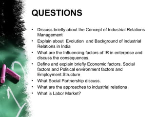 QUESTIONS
• Discuss briefly about the Concept of Industrial Relations
Management
• Explain about Evolution and Background of industrial
Relations in India
• What are the Influencing factors of IR in enterprise and
discuss the consequences.
• Define and explain briefly Economic factors, Social
factors and Political environment factors and
Employment Structure
• What Social Partnership discuss.
• What are the approaches to industrial relations
• What is Labor Market?
 