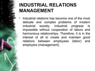 INDUSTRIAL RELATIONS
MANAGEMENT
• Industrial relations has become one of the most
delicate and complex problems of modern
industrial society. Industrial progress is
impossible without cooperation of labors and
harmonious relationships. Therefore, it is in the
interest of all to create and maintain good
relations between employees (labor) and
employers (management).
 