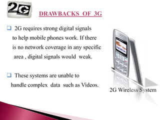 2G
 2G requires strong digital signals
to help mobile phones work. If there
is no network coverage in any specific
area , digital signals would weak.
 These systems are unable to
handle complex data such as Videos.
2G Wireless System
DRAWBACKS OF 3G
 