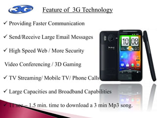 Feature of 3G Technology OF 3G
TECHNOLOGY
 Providing Faster Communication
 Send/Receive Large Email Messages
 High Speed Web / More Security
Video Conferencing / 3D Gaming
 TV Streaming/ Mobile TV/ Phone Calls
 Large Capacities and Broadband Capabilities
 11 sec – 1.5 min. time to download a 3 min Mp3 song.
 