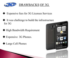 DRAWBACKS OF 3G TECHNOLOGY
 Expensive fees for 3G Licenses Services
 It was challenge to build the infrastructure
for 3G
 High Bandwidth Requirement
 Expensive 3G Phones.
 Large Cell Phones
 