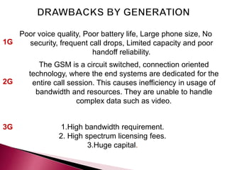 2G
1G
3G 1.High bandwidth requirement.
2. High spectrum licensing fees.
3.Huge capital.
The GSM is a circuit switched, connection oriented
technology, where the end systems are dedicated for the
entire call session. This causes inefficiency in usage of
bandwidth and resources. They are unable to handle
complex data such as video.
Poor voice quality, Poor battery life, Large phone size, No
security, frequent call drops, Limited capacity and poor
handoff reliability.
 