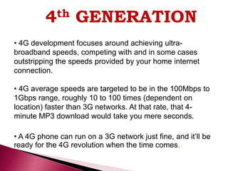 4th GENERATION
• 4G development focuses around achieving ultra-
broadband speeds, competing with and in some cases
outstripping the speeds provided by your home internet
connection.
• 4G average speeds are targeted to be in the 100Mbps to
1Gbps range, roughly 10 to 100 times (dependent on
location) faster than 3G networks. At that rate, that 4-
minute MP3 download would take you mere seconds.
• A 4G phone can run on a 3G network just fine, and it’ll be
ready for the 4G revolution when the time comes.
 