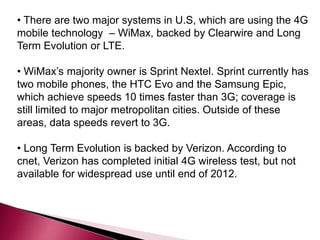 • There are two major systems in U.S, which are using the 4G
mobile technology – WiMax, backed by Clearwire and Long
Term Evolution or LTE.
• WiMax’s majority owner is Sprint Nextel. Sprint currently has
two mobile phones, the HTC Evo and the Samsung Epic,
which achieve speeds 10 times faster than 3G; coverage is
still limited to major metropolitan cities. Outside of these
areas, data speeds revert to 3G.
• Long Term Evolution is backed by Verizon. According to
cnet, Verizon has completed initial 4G wireless test, but not
available for widespread use until end of 2012.
 