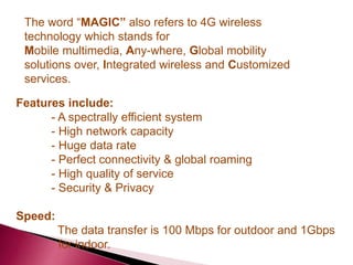 Features include:
- A spectrally efficient system
- High network capacity
- Huge data rate
- Perfect connectivity & global roaming
- High quality of service
- Security & Privacy
Speed:
The data transfer is 100 Mbps for outdoor and 1Gbps
for indoor.
The word “MAGIC” also refers to 4G wireless
technology which stands for
Mobile multimedia, Any-where, Global mobility
solutions over, Integrated wireless and Customized
services.
 