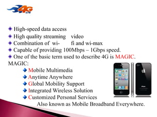 High-speed data access
High quality streaming video
Combination of wi- fi and wi-max
Capable of providing 100Mbps – 1Gbps speed.
One of the basic term used to describe 4G is MAGIC.
MAGIC:
Mobile Multimedia
Anytime Anywhere
Global Mobility Support
Integrated Wireless Solution
Customized Personal Services
Also known as Mobile Broadband Everywhere.
4G TECHNOLOGY
 