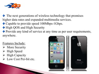 4G (Anytime, Anywhere)
The next generations of wireless technology that promises
higher data rates and expanded multimedia services.
Capable to provide speed 100Mbps-1Gbps.
High QOS and High Security
Provide any kind of service at any time as per user requirements,
anywhere.
Features Include:
 More Security
 High Speed
 High Capacity
 Low Cost Per-bit etc.
 