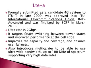  Formally submitted as a candidate 4G system to
ITU-T in late 2009, was approved into ITU,
International Telecommunications Union, IMT-
Advanced and was finalized by 3GPP in March
2011.
 Data rate is 2Gbps.
 It targets faster switching between power states
and improved performance at the cell edge.
 Improves the capacity and coverage, and ensures
user fairness.
 Also introduces multicarrier to be able to use
ultra wide bandwidth, up to 100 MHz of spectrum
supporting very high data rates.
 