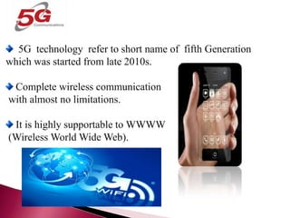 5G TECHNOLOGY
5G technology refer to short name of fifth Generation
which was started from late 2010s.
Complete wireless communication
with almost no limitations.
It is highly supportable to WWWW
(Wireless World Wide Web).
 