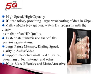 BENEFITS OF 5G TECHNOLOGY
High Speed, High Capacity
5G technology providing large broadcasting of data in Gbps .
Multi - Media Newspapers, watch T.V programs with the
clarity
as to that of an HD Quality.
Faster data transmission that of the
previous generations.
Large Phone Memory, Dialing Speed,
clarity in Audio/Video.
Support interactive multimedia , voice,
streaming video, Internet and other
5G is More Effective and More Attractive.
 