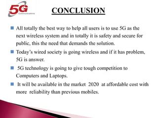 CONCLUSION
 All totally the best way to help all users is to use 5G as the
next wireless system and in totally it is safety and secure for
public, this the need that demands the solution.
 Today’s wired society is going wireless and if it has problem,
5G is answer.
 5G technology is going to give tough competition to
Computers and Laptops.
 It will be available in the market 2020 at affordable cost with
more reliability than previous mobiles.
CONCLUSION
 