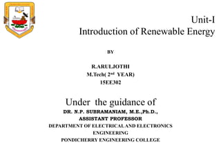 Unit-I
Introduction of Renewable Energy
BY
R.ARULJOTHI
M.Tech( 2nd YEAR)
15EE302
Under the guidance of
DR. N.P. SUBRAMANIAM, M.E.,Ph.D.,
ASSISTANT PROFESSOR
DEPARTMENT OF ELECTRICALAND ELECTRONICS
ENGINEERING
PONDICHERRY ENGINEERING COLLEGE
 