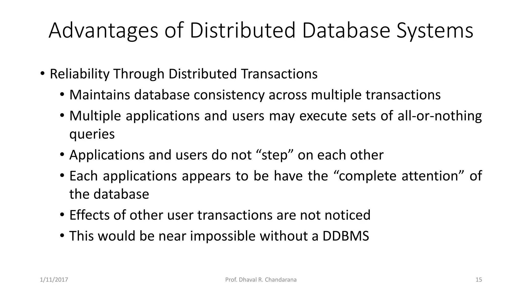 Advantages of Distributed Database Systems • Reliability Through Distributed Transactions • Maintains database consistency across multiple transactions • Multiple applications and users may execute sets of all-or-nothing queries • Applications and users do not “step” on each other • Each applications appears to be have the “complete attention” of the database • Effects of other user transactions are not noticed • This would be near impossible without a DDBMS 1/11/2017 15Prof. Dhaval R. Chandarana 