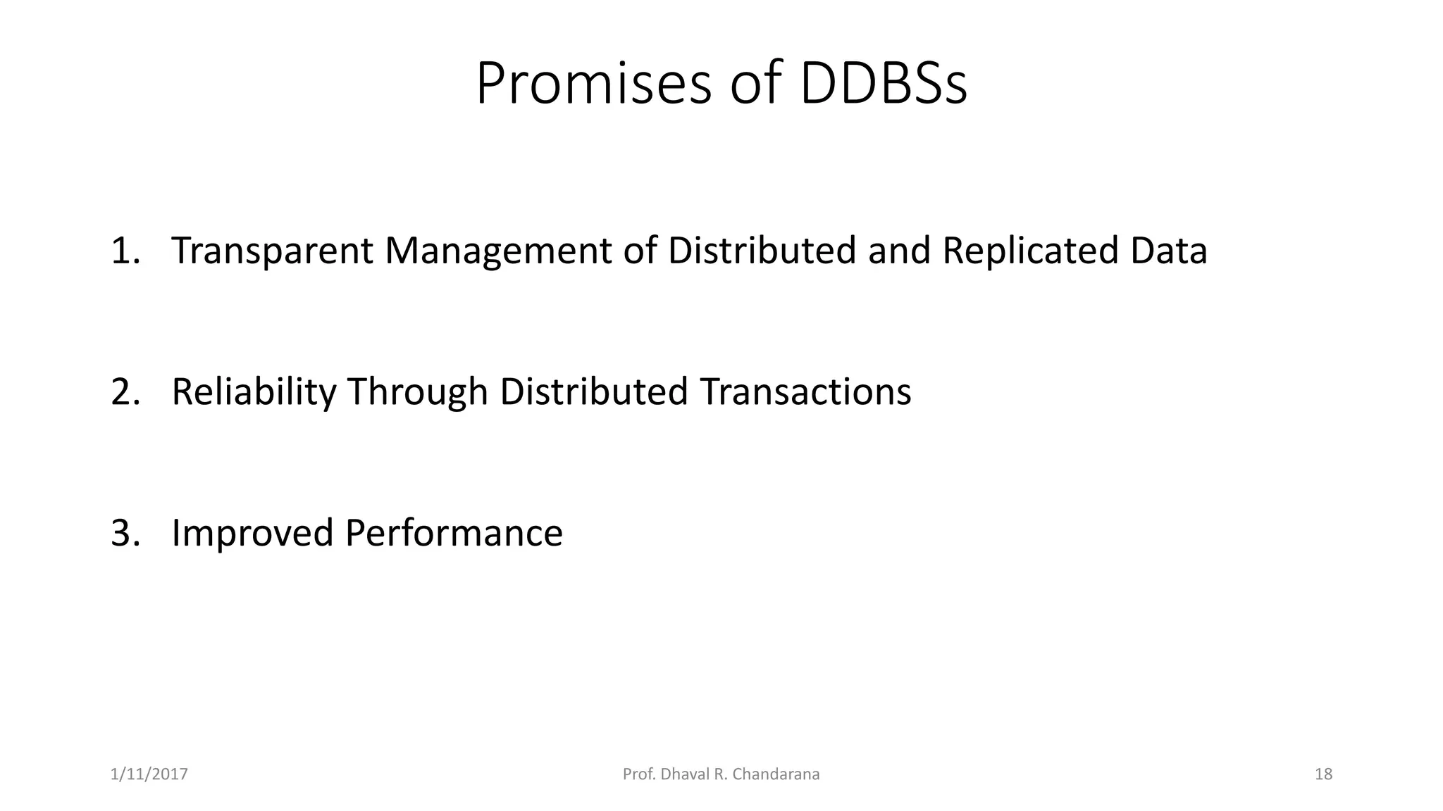 Promises of DDBSs 1. Transparent Management of Distributed and Replicated Data 2. Reliability Through Distributed Transactions 3. Improved Performance 1/11/2017 18Prof. Dhaval R. Chandarana 