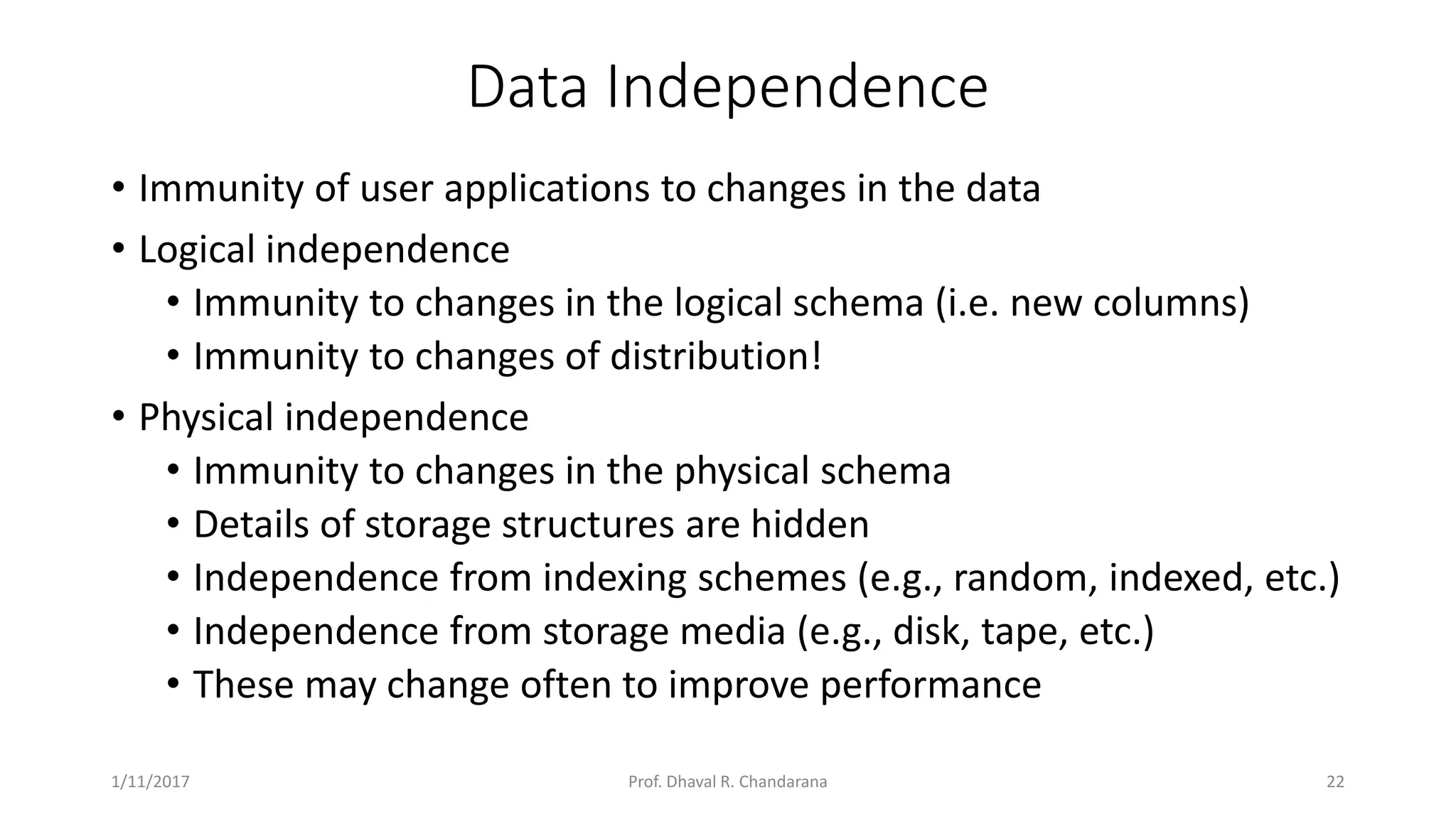 Data Independence • Immunity of user applications to changes in the data • Logical independence • Immunity to changes in the logical schema (i.e. new columns) • Immunity to changes of distribution! • Physical independence • Immunity to changes in the physical schema • Details of storage structures are hidden • Independence from indexing schemes (e.g., random, indexed, etc.) • Independence from storage media (e.g., disk, tape, etc.) • These may change often to improve performance 1/11/2017 22Prof. Dhaval R. Chandarana 