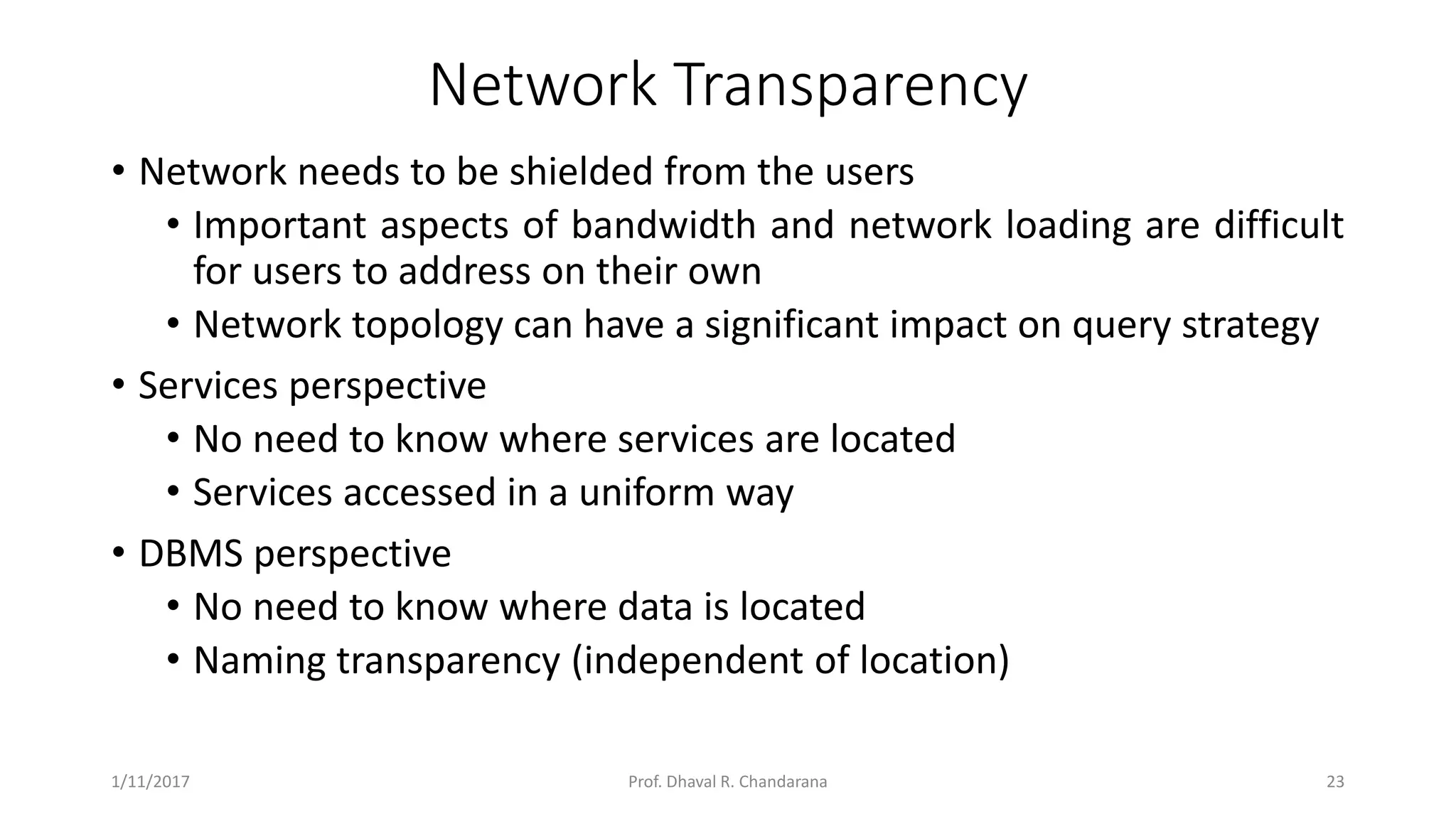 Network Transparency • Network needs to be shielded from the users • Important aspects of bandwidth and network loading are difficult for users to address on their own • Network topology can have a significant impact on query strategy • Services perspective • No need to know where services are located • Services accessed in a uniform way • DBMS perspective • No need to know where data is located • Naming transparency (independent of location) 1/11/2017 23Prof. Dhaval R. Chandarana 