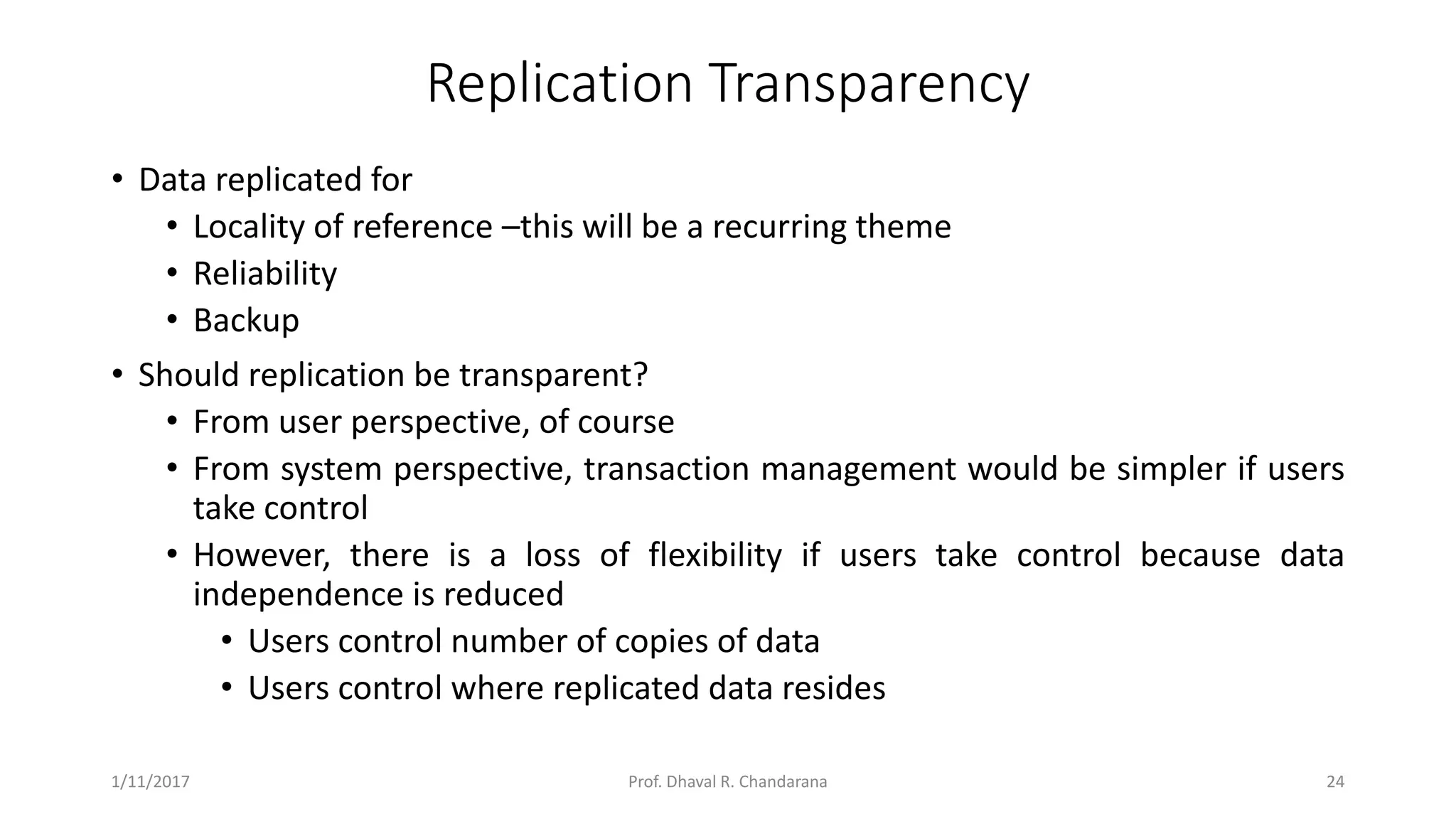 Replication Transparency • Data replicated for • Locality of reference –this will be a recurring theme • Reliability • Backup • Should replication be transparent? • From user perspective, of course • From system perspective, transaction management would be simpler if users take control • However, there is a loss of flexibility if users take control because data independence is reduced • Users control number of copies of data • Users control where replicated data resides 1/11/2017 24Prof. Dhaval R. Chandarana 