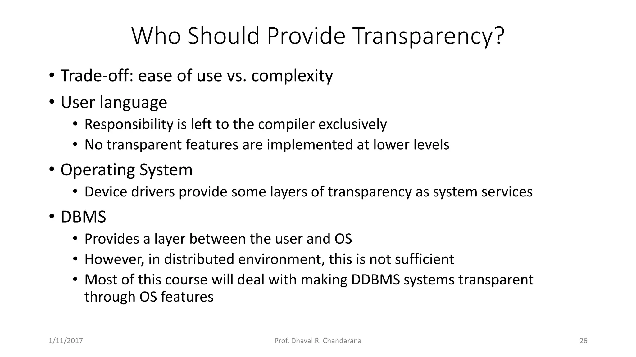 Who Should Provide Transparency? • Trade-off: ease of use vs. complexity • User language • Responsibility is left to the compiler exclusively • No transparent features are implemented at lower levels • Operating System • Device drivers provide some layers of transparency as system services • DBMS • Provides a layer between the user and OS • However, in distributed environment, this is not sufficient • Most of this course will deal with making DDBMS systems transparent through OS features 1/11/2017 26Prof. Dhaval R. Chandarana 