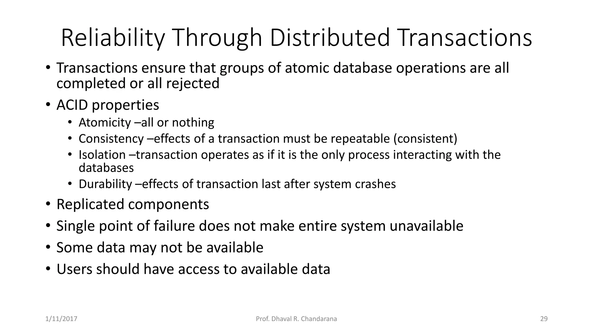 Reliability Through Distributed Transactions • Transactions ensure that groups of atomic database operations are all completed or all rejected • ACID properties • Atomicity –all or nothing • Consistency –effects of a transaction must be repeatable (consistent) • Isolation –transaction operates as if it is the only process interacting with the databases • Durability –effects of transaction last after system crashes • Replicated components • Single point of failure does not make entire system unavailable • Some data may not be available • Users should have access to available data 1/11/2017 29Prof. Dhaval R. Chandarana 