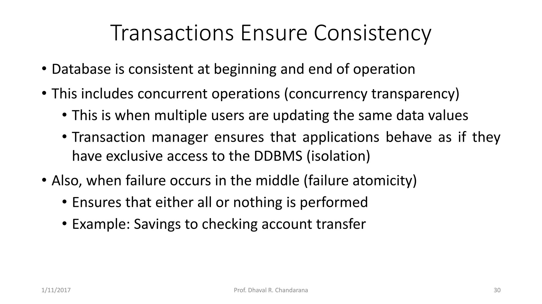 Transactions Ensure Consistency • Database is consistent at beginning and end of operation • This includes concurrent operations (concurrency transparency) • This is when multiple users are updating the same data values • Transaction manager ensures that applications behave as if they have exclusive access to the DDBMS (isolation) • Also, when failure occurs in the middle (failure atomicity) • Ensures that either all or nothing is performed • Example: Savings to checking account transfer 1/11/2017 30Prof. Dhaval R. Chandarana 