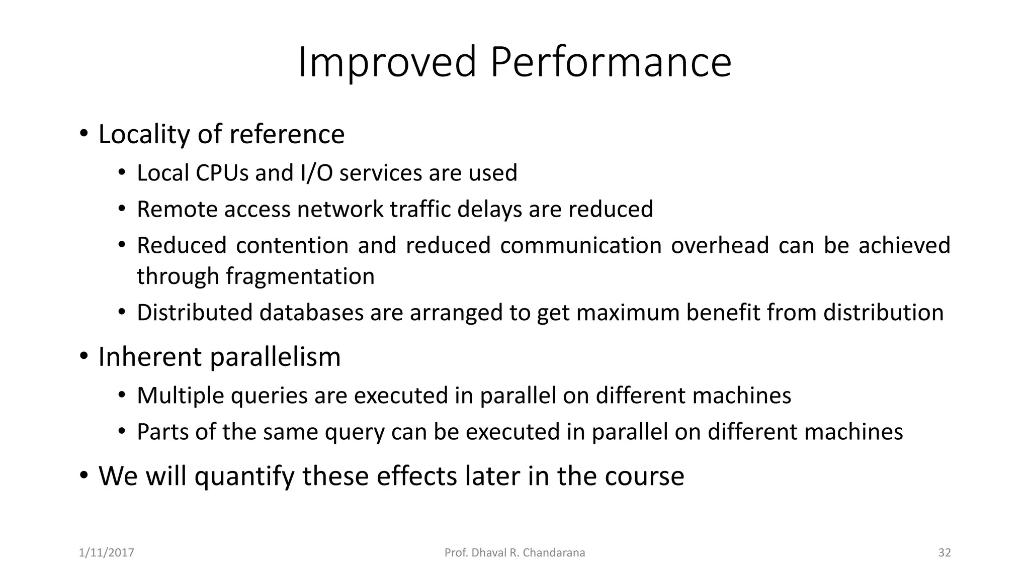 Improved Performance • Locality of reference • Local CPUs and I/O services are used • Remote access network traffic delays are reduced • Reduced contention and reduced communication overhead can be achieved through fragmentation • Distributed databases are arranged to get maximum benefit from distribution • Inherent parallelism • Multiple queries are executed in parallel on different machines • Parts of the same query can be executed in parallel on different machines • We will quantify these effects later in the course 1/11/2017 32Prof. Dhaval R. Chandarana 