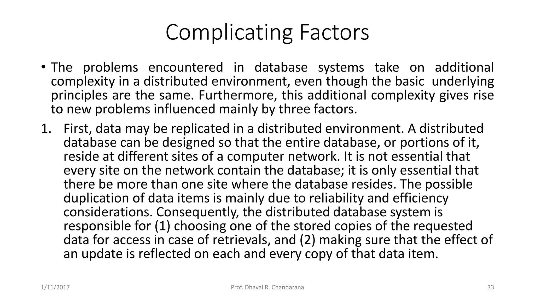 Complicating Factors • The problems encountered in database systems take on additional complexity in a distributed environment, even though the basic underlying principles are the same. Furthermore, this additional complexity gives rise to new problems influenced mainly by three factors. 1. First, data may be replicated in a distributed environment. A distributed database can be designed so that the entire database, or portions of it, reside at different sites of a computer network. It is not essential that every site on the network contain the database; it is only essential that there be more than one site where the database resides. The possible duplication of data items is mainly due to reliability and efficiency considerations. Consequently, the distributed database system is responsible for (1) choosing one of the stored copies of the requested data for access in case of retrievals, and (2) making sure that the effect of an update is reflected on each and every copy of that data item. 1/11/2017 33Prof. Dhaval R. Chandarana 