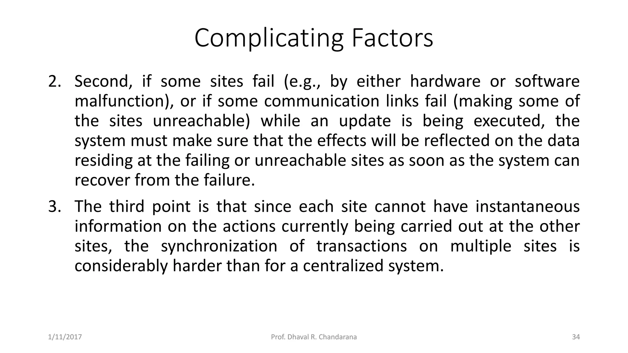 Complicating Factors 2. Second, if some sites fail (e.g., by either hardware or software malfunction), or if some communication links fail (making some of the sites unreachable) while an update is being executed, the system must make sure that the effects will be reflected on the data residing at the failing or unreachable sites as soon as the system can recover from the failure. 3. The third point is that since each site cannot have instantaneous information on the actions currently being carried out at the other sites, the synchronization of transactions on multiple sites is considerably harder than for a centralized system. 1/11/2017 34Prof. Dhaval R. Chandarana 